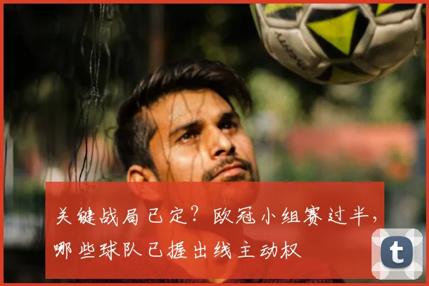 关键战局已定？欧冠小组赛过半，哪些球队已握出线主动权