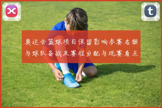 奥运会篮球项目保留影响参赛名额与球队备战及赛程分配与观赛看点