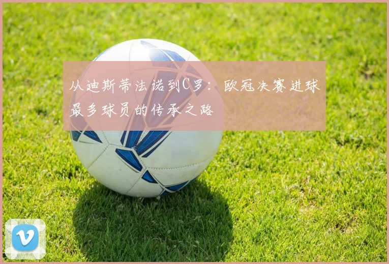 从迪斯蒂法诺到C罗：欧冠决赛进球最多球员的传承之路