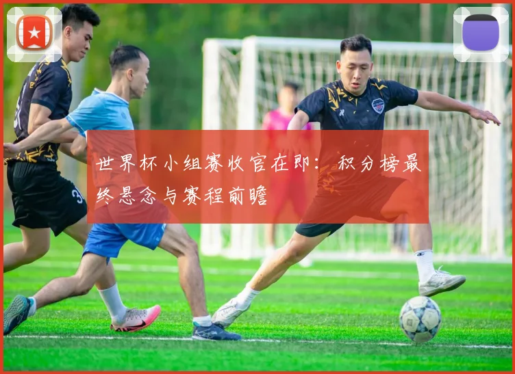 世界杯小组赛收官在即：积分榜最终悬念与赛程前瞻